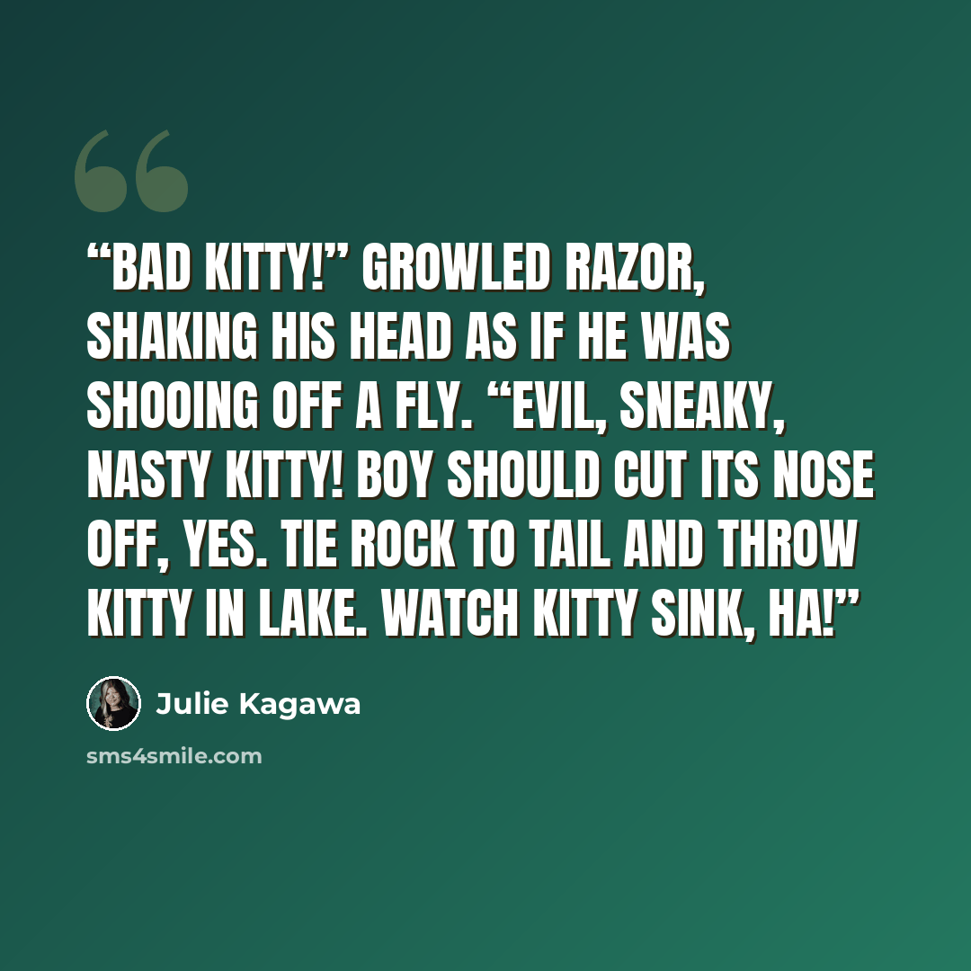 “Bad kitty!” growled Razor, shaking his head as if he was shooing off a fly. “Evil, sneaky, nasty kitty! Boy should cut its nose off, yes. Tie rock to tail and throw kitty in lake. Watch kitty sink, ha!” quote by Julie Kagawa