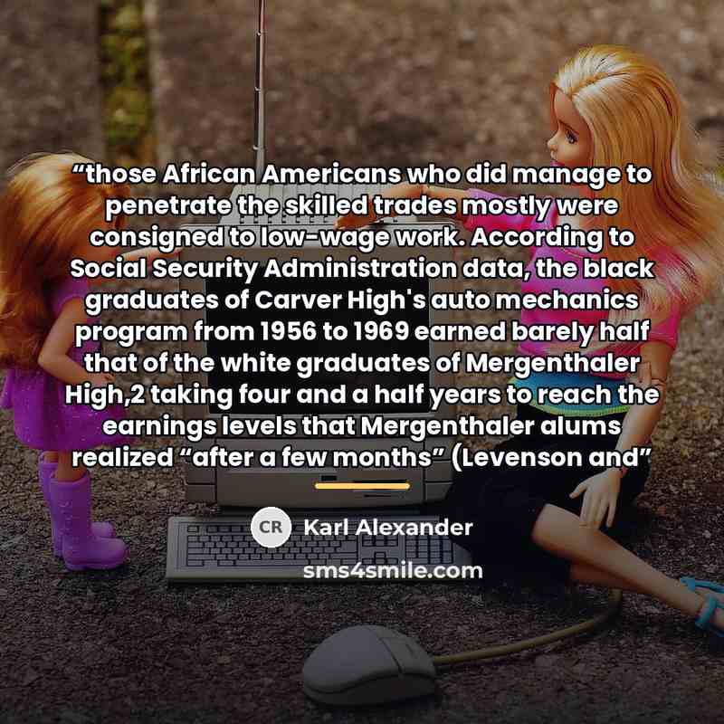 “those African Americans who did manage to penetrate the skilled trades mostly were consigned to low-wage work. According to Social Security Administration data, the black graduates of Carver High's auto mechanics program from 1956 to 1969 earned barely half that of the white graduates of…” quote by Karl Alexander