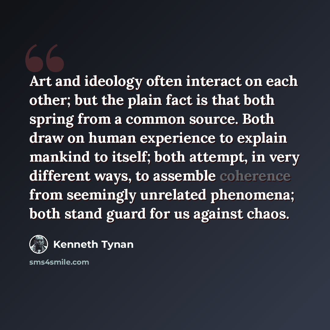 “Art and ideology often interact on each other; but the plain fact is that both spring from a common source. Both draw on human experience to explain mankind to itself; both attempt, in very different ways, to assemble coherence from seemingly unrelated phenomena; both stand guard for us against…” quote by Kenneth Tynan