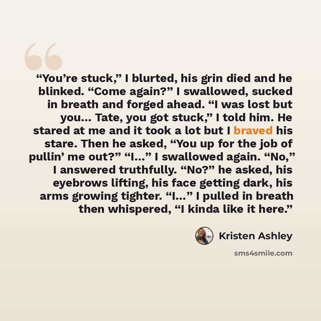 “You’re stuck,” I blurted, his grin died and he blinked. “Come again?” I swallowed, sucked in breath and forged ahead. “I was lost but you… Tate, you got stuck,” I told him. He stared at me and it took a lot but I braved his stare. Then he asked, “You up for the job of pullin’ me out?” “I…” I…” quote by Kristen Ashley