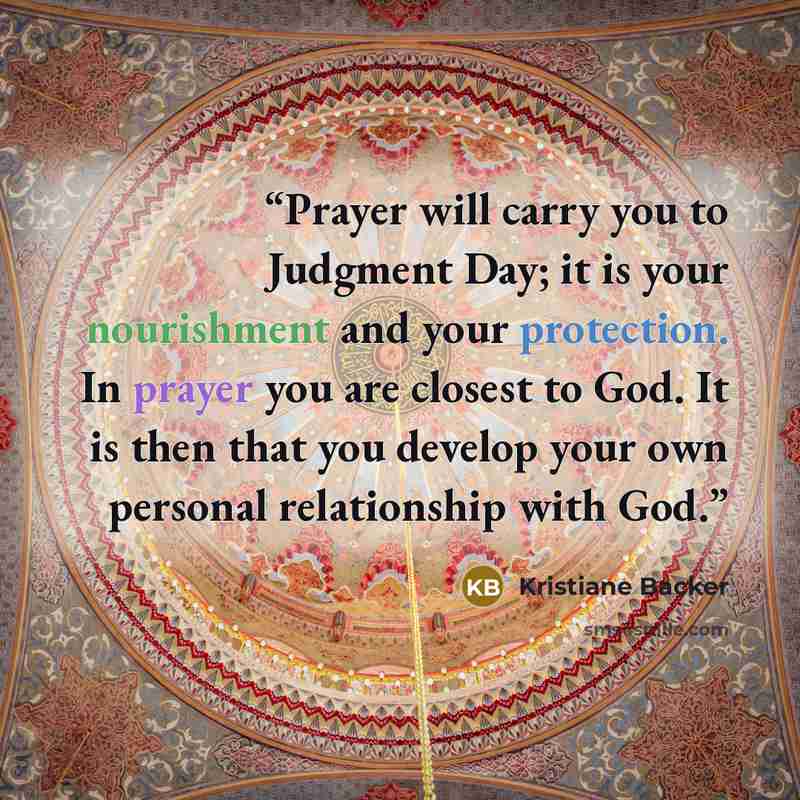 “Prayer will carry you to Judgment Day; it is your nourishment and your protection. In prayer you are closest to God. It is then that you develop your own personal relationship with God.” quote by Kristiane Backer