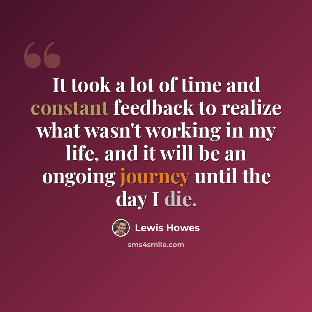 “It took a lot of time and constant feedback to realize what wasn't working in my life, and it will be an ongoing journey until the day I die.” quote by Lewis Howes