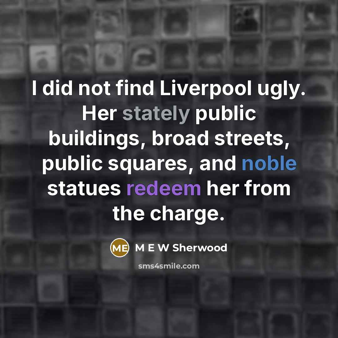 “I did not find Liverpool ugly. Her stately public buildings, broad streets, public squares, and noble statues redeem her from the charge.” quote by M E W Sherwood