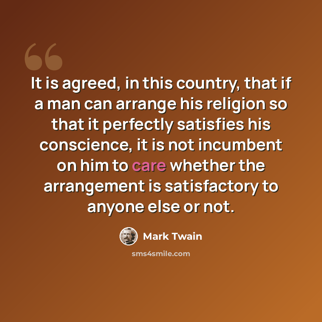 “It is agreed, in this country, that if a man can arrange his religion so that it perfectly satisfies his conscience, it is not incumbent on him to care whether the arrangement is satisfactory to anyone else or not.” quote by Mark Twain