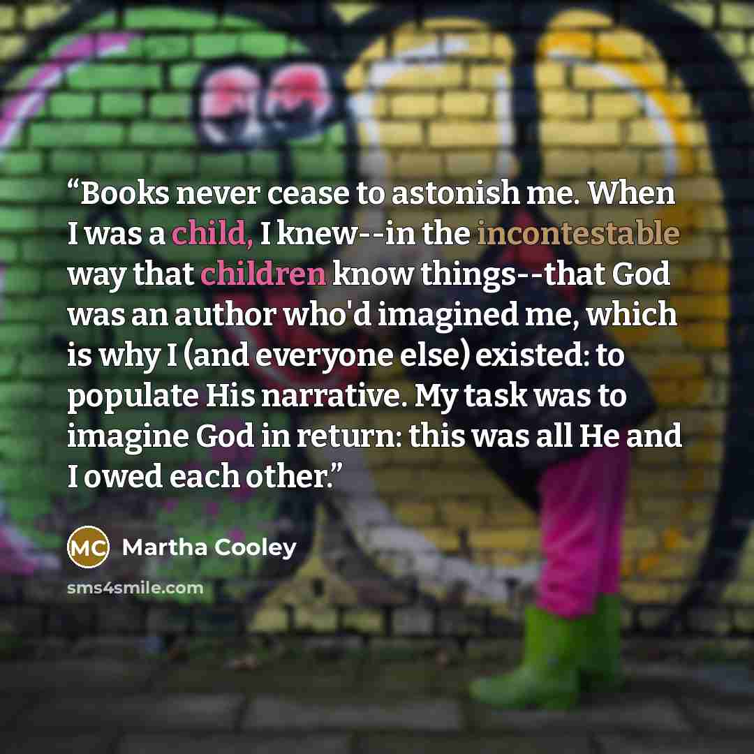 “Books never cease to astonish me. When I was a child, I knew--in the incontestable way that children know things--that God was an author who'd imagined me, which is why I (and everyone else) existed: to populate His narrative. My task was to imagine God in return: this was all He and I owed each…” quote by Martha Cooley