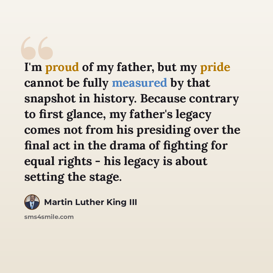 “I'm proud of my father, but my pride cannot be fully measured by that snapshot in history. Because contrary to first glance, my father's legacy comes not from his presiding over the final act in the drama of fighting for equal rights - his legacy is about setting the stage.” quote by Martin Luther King III