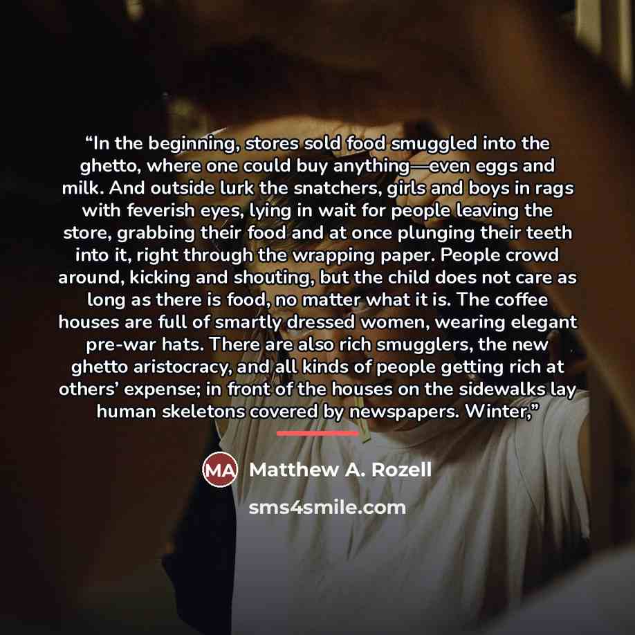 “In the beginning, stores sold food smuggled into the ghetto, where one could buy anything—even eggs and milk. And outside lurk the snatchers, girls and boys in rags with feverish eyes, lying in wait for people leaving the store, grabbing their food and at once plunging their teeth into it, right…” quote by Matthew A. Rozell