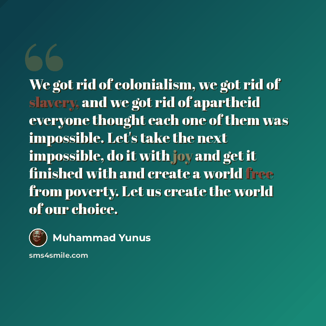 “We got rid of colonialism, we got rid of slavery, and we got rid of apartheid everyone thought each one of them was impossible. Let's take the next impossible, do it with joy and get it finished with and create a world free from poverty. Let us create the world of our choice.” quote by Muhammad Yunus