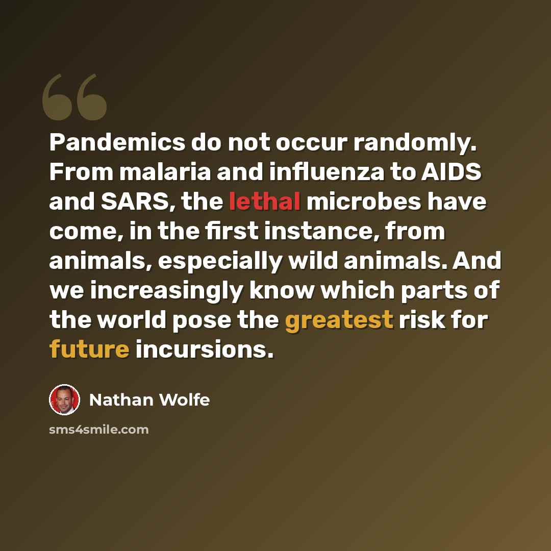 “Pandemics do not occur randomly. From malaria and influenza to AIDS and SARS, the lethal microbes have come, in the first instance, from animals, especially wild animals. And we increasingly know which parts of the world pose the greatest risk for future incursions.” quote by Nathan Wolfe