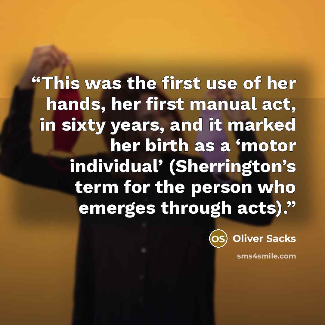 “This was the first use of her hands, her first manual act, in sixty years, and it marked her birth as a ‘motor individual’ (Sherrington’s term for the person who emerges through acts).” quote by Oliver Sacks
