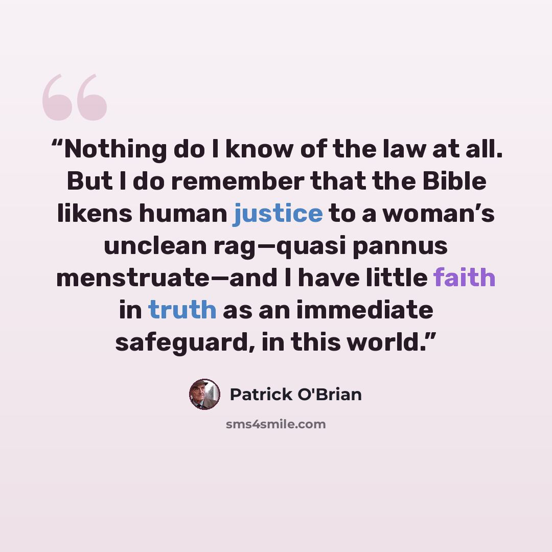 “Nothing do I know of the law at all. But I do remember that the Bible likens human justice to a woman’s unclean rag—quasi pannus menstruate—and I have little faith in truth as an immediate safeguard, in this world.” quote by Patrick O'Brian