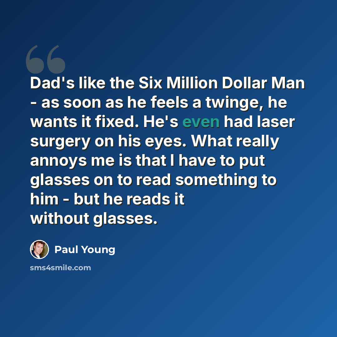 “Dad's like the Six Million Dollar Man - as soon as he feels a twinge, he wants it fixed. He's even had laser surgery on his eyes. What really annoys me is that I have to put glasses on to read something to him - but he reads it without glasses.” quote by Paul Young