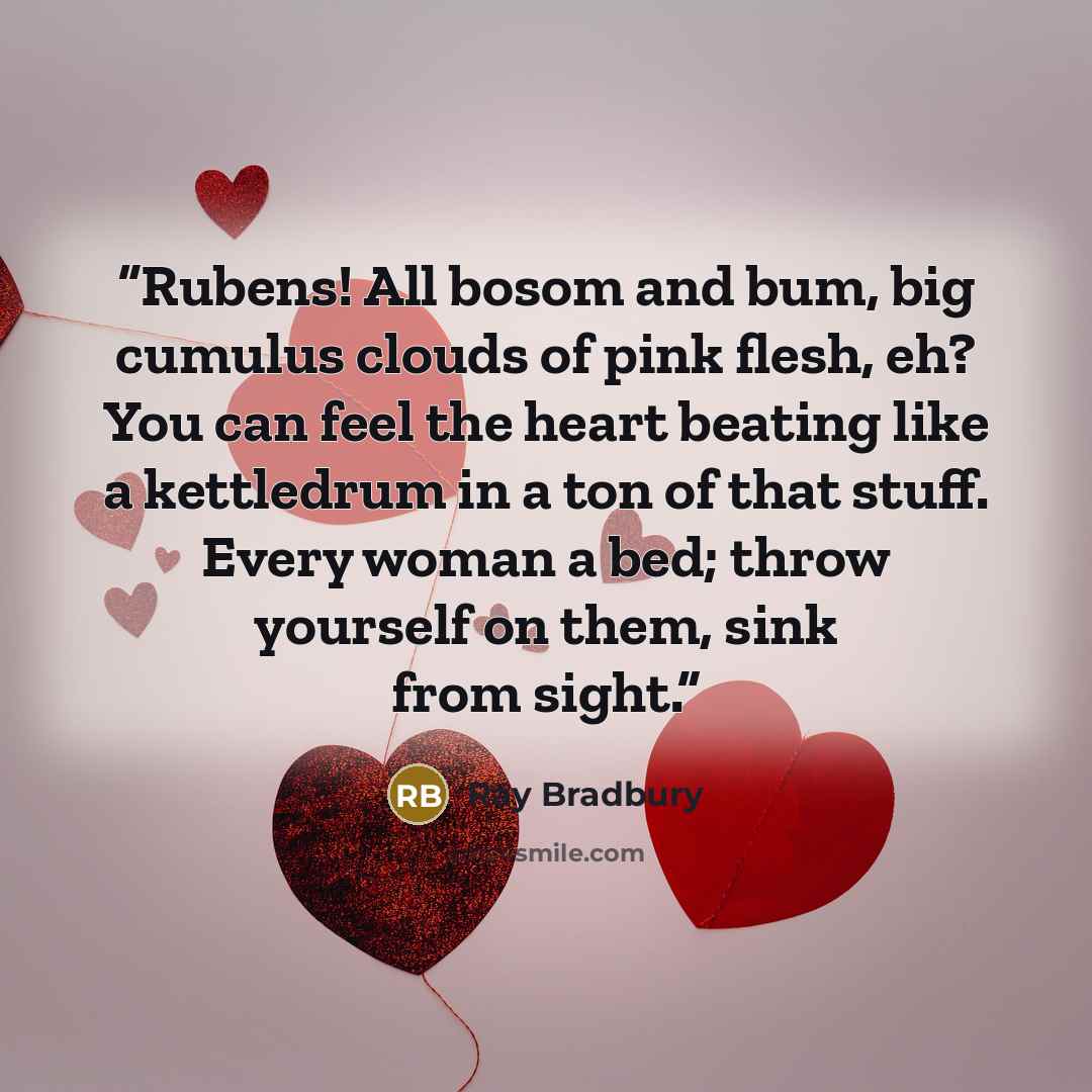 “Rubens! All bosom and bum, big cumulus clouds of pink flesh, eh? You can feel the heart beating like a kettledrum in a ton of that stuff. Every woman a bed; throw yourself on them, sink from sight.” quote by Ray Bradbury