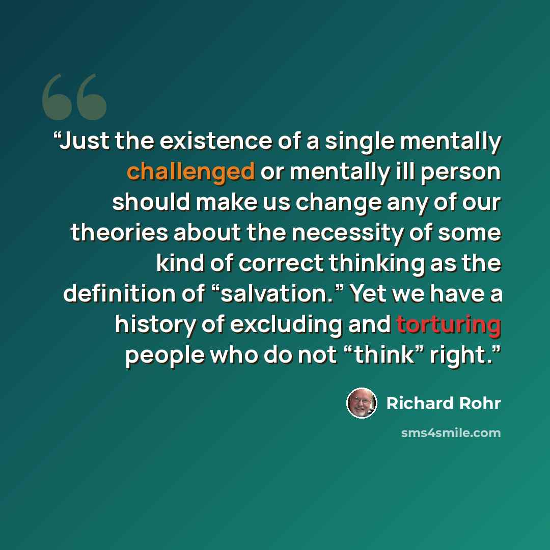 “Just the existence of a single mentally challenged or mentally ill person should make us change any of our theories about the necessity of some kind of correct thinking as the definition of “salvation.” Yet we have a history of excluding and torturing people who do not “think” right.” quote by Richard Rohr