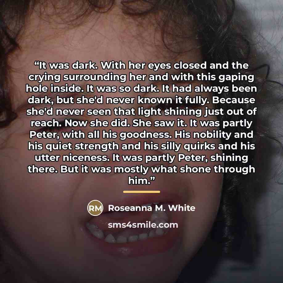 “It was dark. With her eyes closed and the crying surrounding her and with this gaping hole inside. It was so dark. It had always been dark, but she'd never known it fully. Because she'd never seen that light shining just out of reach. Now she did. She saw it. It was partly Peter, with all his…” quote by Roseanna M. White