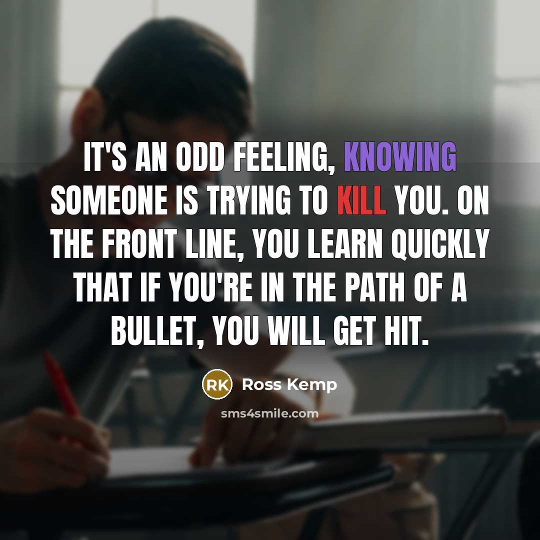 “It's an odd feeling, knowing someone is trying to kill you. On the front line, you learn quickly that if you're in the path of a bullet, you will get hit.” quote by Ross Kemp