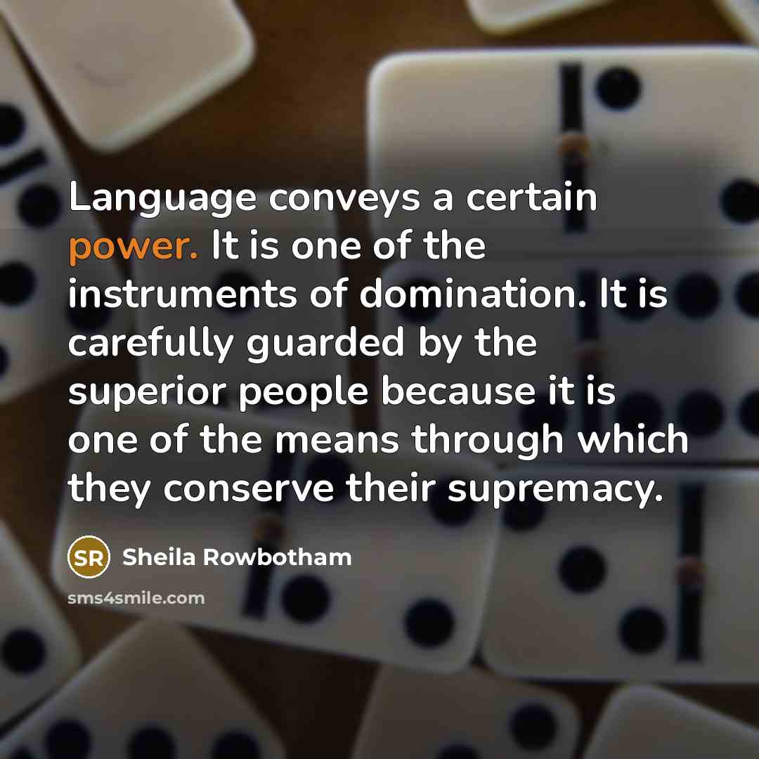 “Language conveys a certain power. It is one of the instruments of domination. It is carefully guarded by the superior people because it is one of the means through which they conserve their supremacy.” quote by Sheila Rowbotham