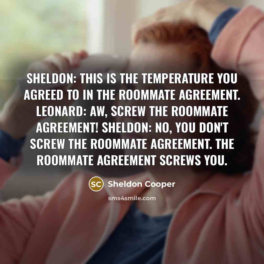 “Sheldon: This is the temperature you agreed to in the roommate agreement. Leonard: Aw, screw the roommate agreement! Sheldon: No, you don't screw the roommate agreement. The roommate agreement screws you.” quote by Sheldon Cooper
