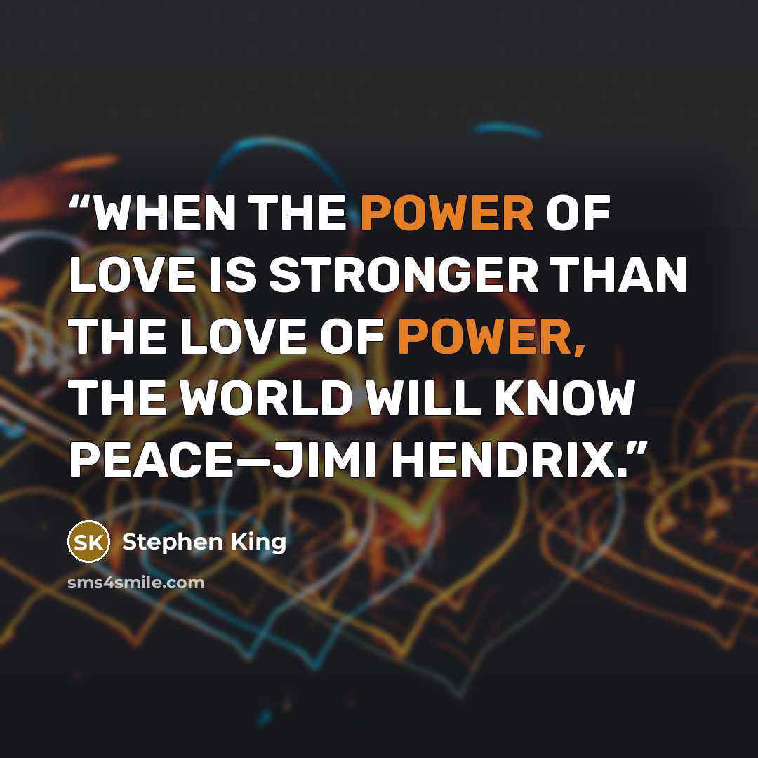 “WHEN THE POWER OF LOVE IS STRONGER THAN THE LOVE OF POWER, THE WORLD WILL KNOW PEACE—JIMI HENDRIX.” quote by Stephen King