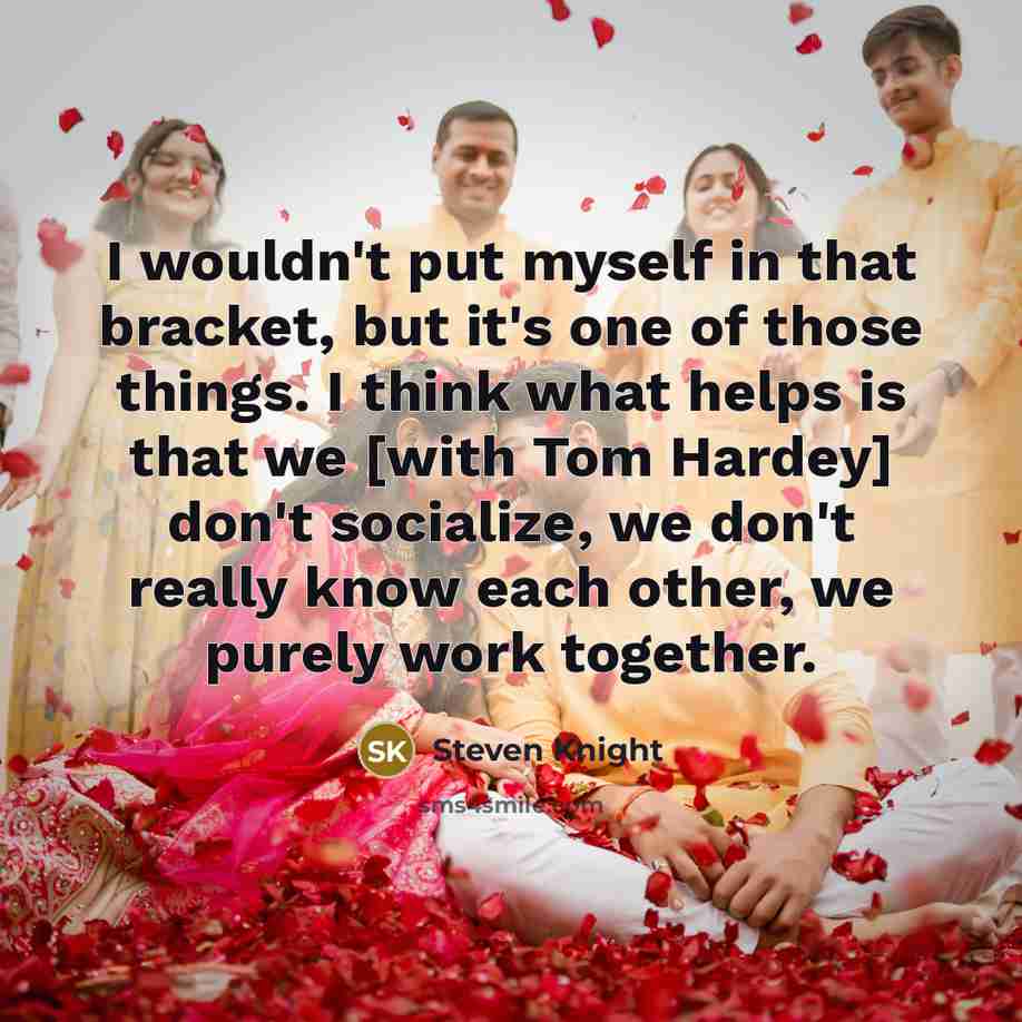 “I wouldn't put myself in that bracket, but it's one of those things. I think what helps is that we [with Tom Hardey] don't socialize, we don't really know each other, we purely work together.” quote by Steven Knight
