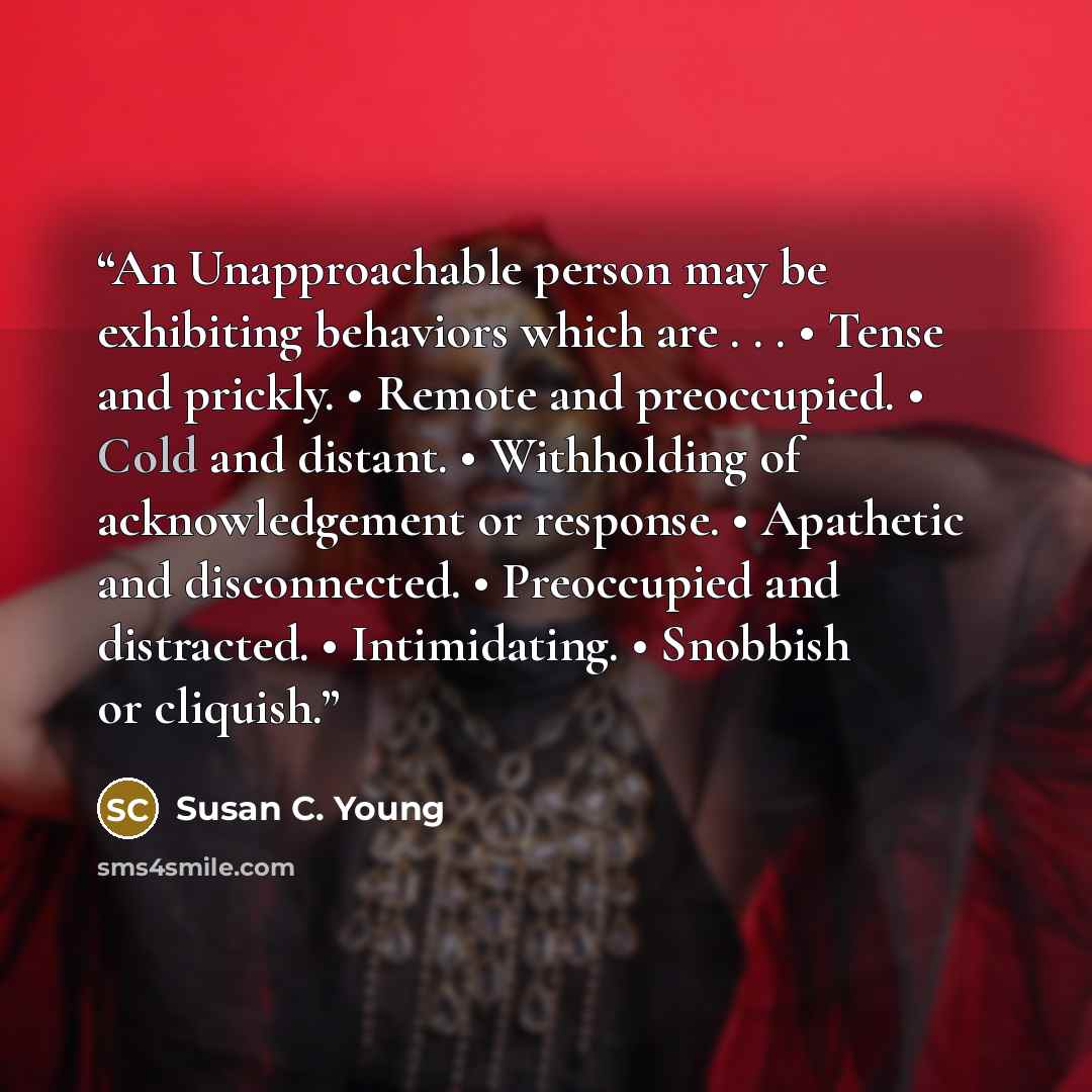 “An Unapproachable person may be exhibiting behaviors which are . . . • Tense and prickly. • Remote and preoccupied. • Cold and distant. • Withholding of acknowledgement or response. • Apathetic and disconnected. • Preoccupied and distracted. • Intimidating. • Snobbish or cliquish.” quote by Susan C. Young
