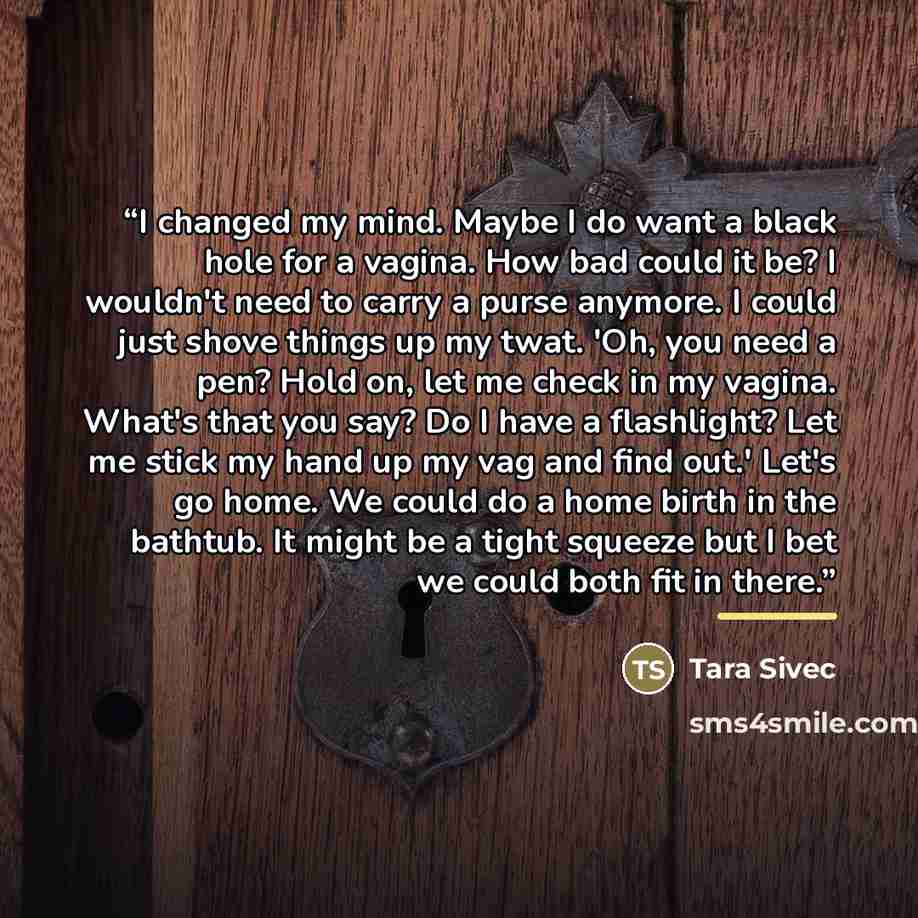 “I changed my mind. Maybe I do want a black hole for a vagina. How bad could it be? I wouldn't need to carry a purse anymore. I could just shove things up my twat. 'Oh, you need a pen? Hold on, let me check in my vagina. What's that you say? Do I have a flashlight? Let me stick my hand up my vag…” quote by Tara Sivec