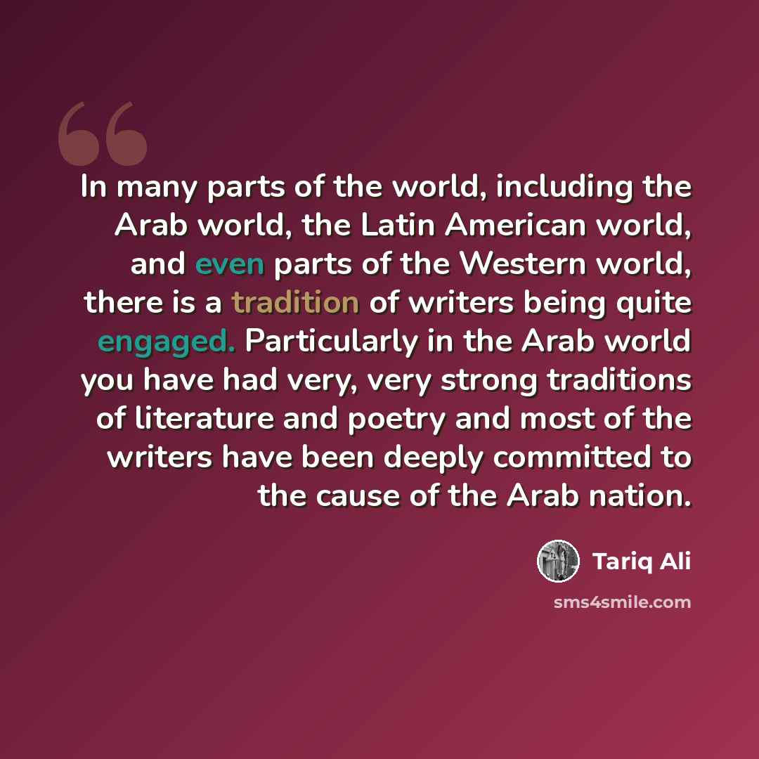 “In many parts of the world, including the Arab world, the Latin American world, and even parts of the Western world, there is a tradition of writers being quite engaged. Particularly in the Arab world you have had very, very strong traditions of literature and poetry and most of the writers have…” quote by Tariq Ali