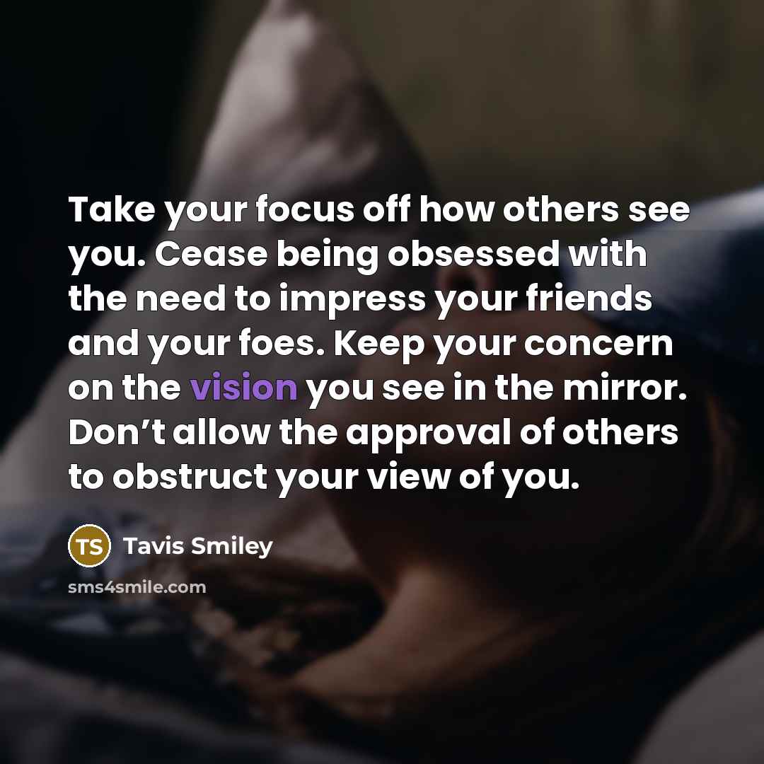 “Take your focus off how others see you. Cease being obsessed with the need to impress your friends and your foes. Keep your concern on the vision you see in the mirror. Don’t allow the approval of others to obstruct your view of you.” quote by Tavis Smiley
