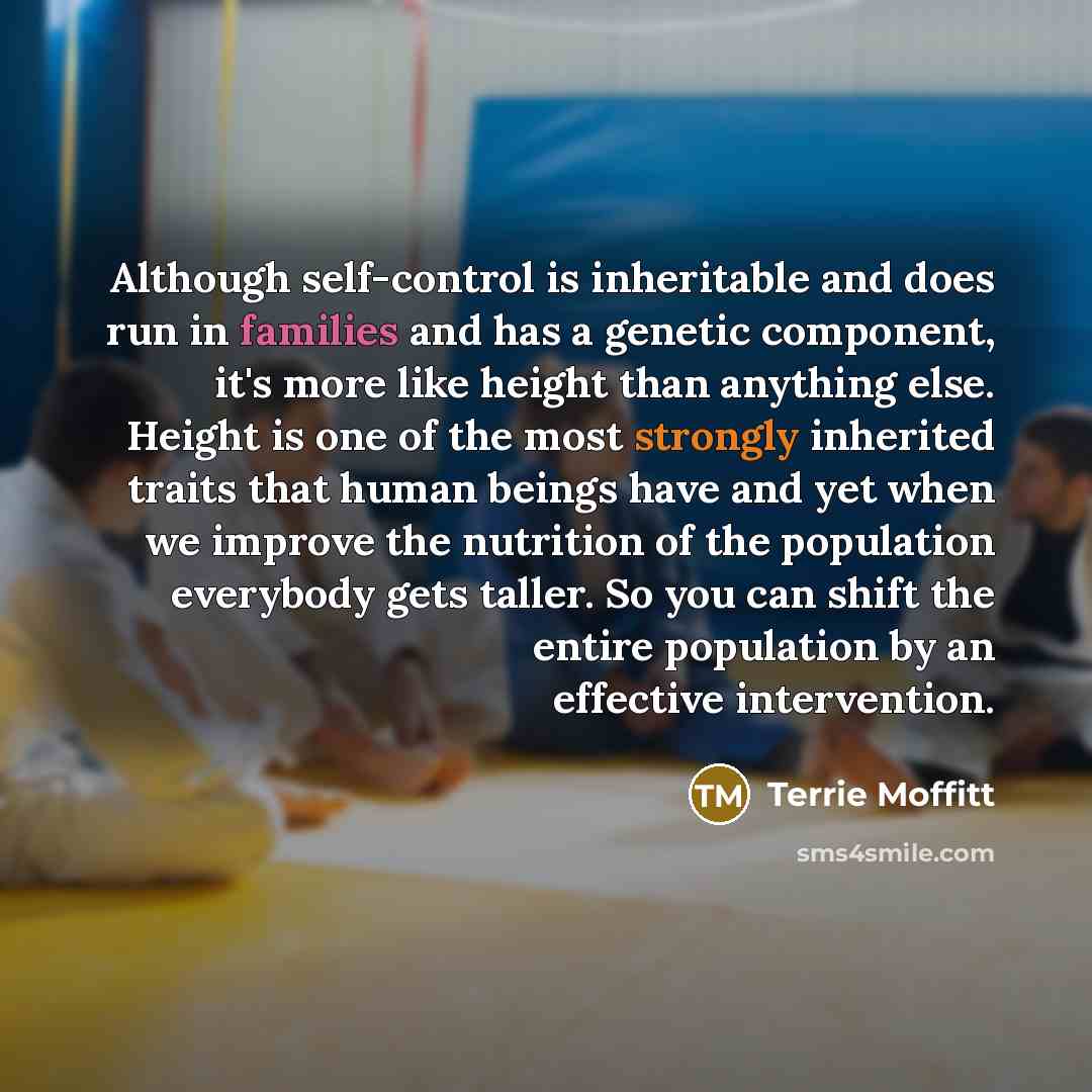 “Although self-control is inheritable and does run in families and has a genetic component, it's more like height than anything else. Height is one of the most strongly inherited traits that human beings have and yet when we improve the nutrition of the population everybody gets taller. So you can…” quote by Terrie Moffitt