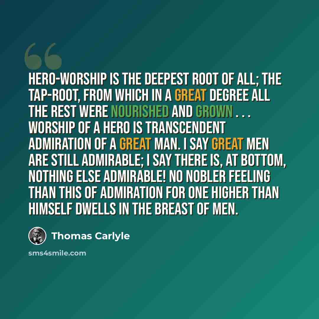 “Hero-worship is the deepest root of all; the tap-root, from which in a great degree all the rest were nourished and grown . . . Worship of a Hero is transcendent admiration of a Great Man. I say great men are still admirable; I say there is, at bottom, nothing else admirable! No nobler feeling…” quote by Thomas Carlyle