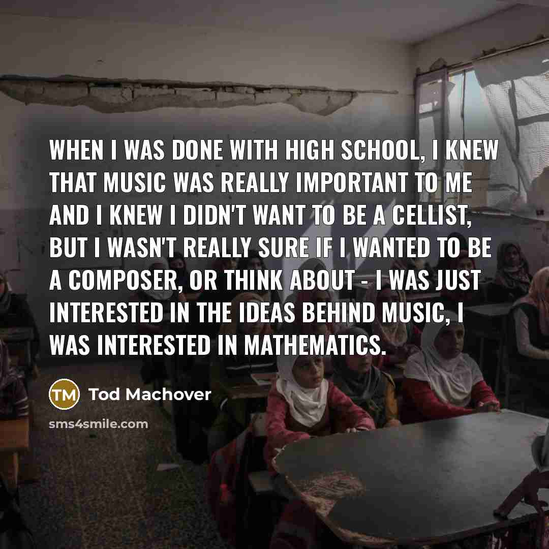 “When I was done with high school, I knew that music was really important to me and I knew I didn't want to be a cellist, but I wasn't really sure if I wanted to be a composer, or think about - I was just interested in the ideas behind music, I was interested in mathematics.” quote by Tod Machover