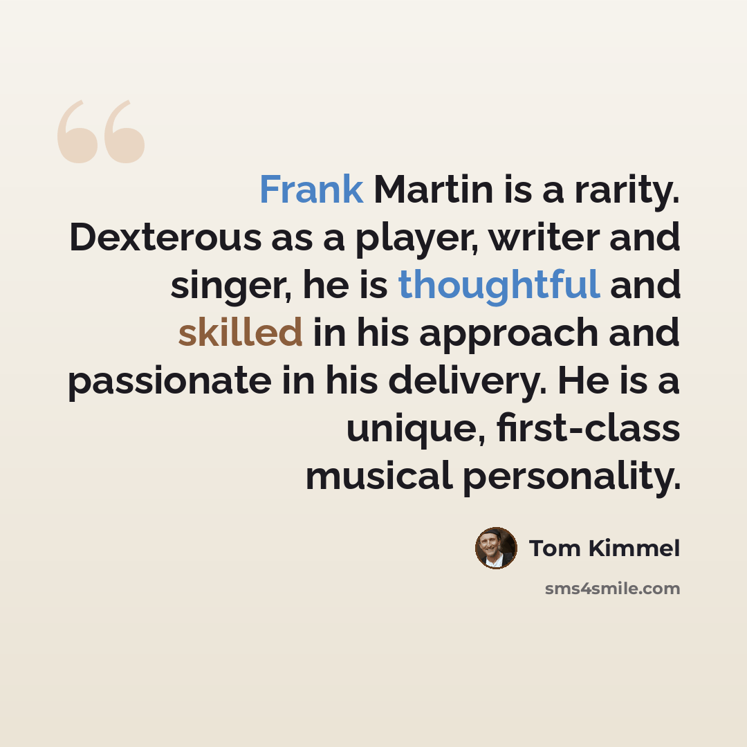“Frank Martin is a rarity. Dexterous as a player, writer and singer, he is thoughtful and skilled in his approach and passionate in his delivery. He is a unique, first-class musical personality.” quote by Tom Kimmel