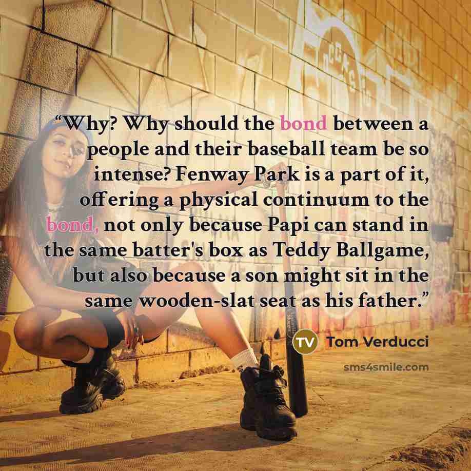 “Why? Why should the bond between a people and their baseball team be so intense? Fenway Park is a part of it, offering a physical continuum to the bond, not only because Papi can stand in the same batter's box as Teddy Ballgame, but also because a son might sit in the same wooden-slat seat as his…” quote by Tom Verducci