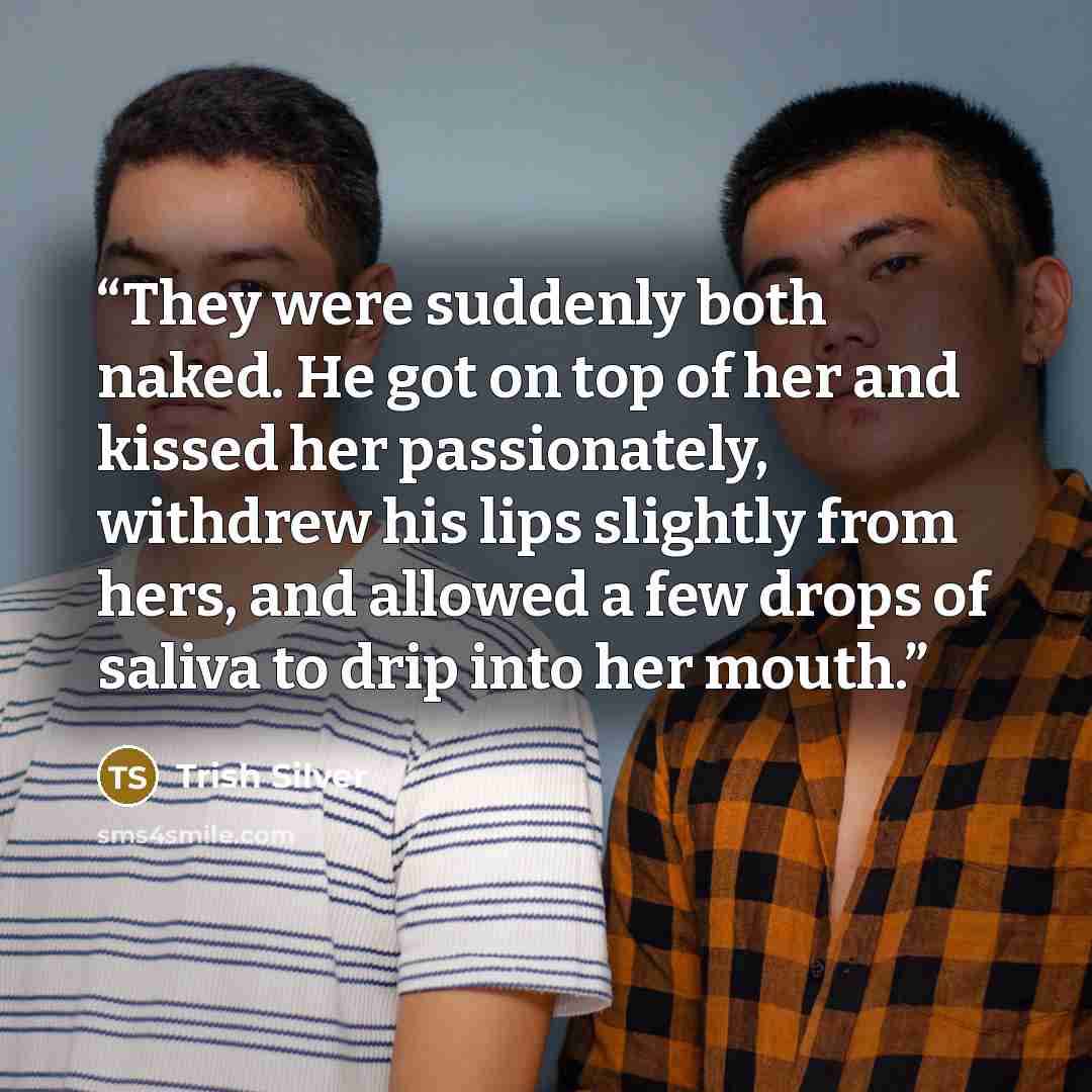 “They were suddenly both naked. He got on top of her and kissed her passionately, withdrew his lips slightly from hers, and allowed a few drops of saliva to drip into her mouth.” quote by Trish Silver