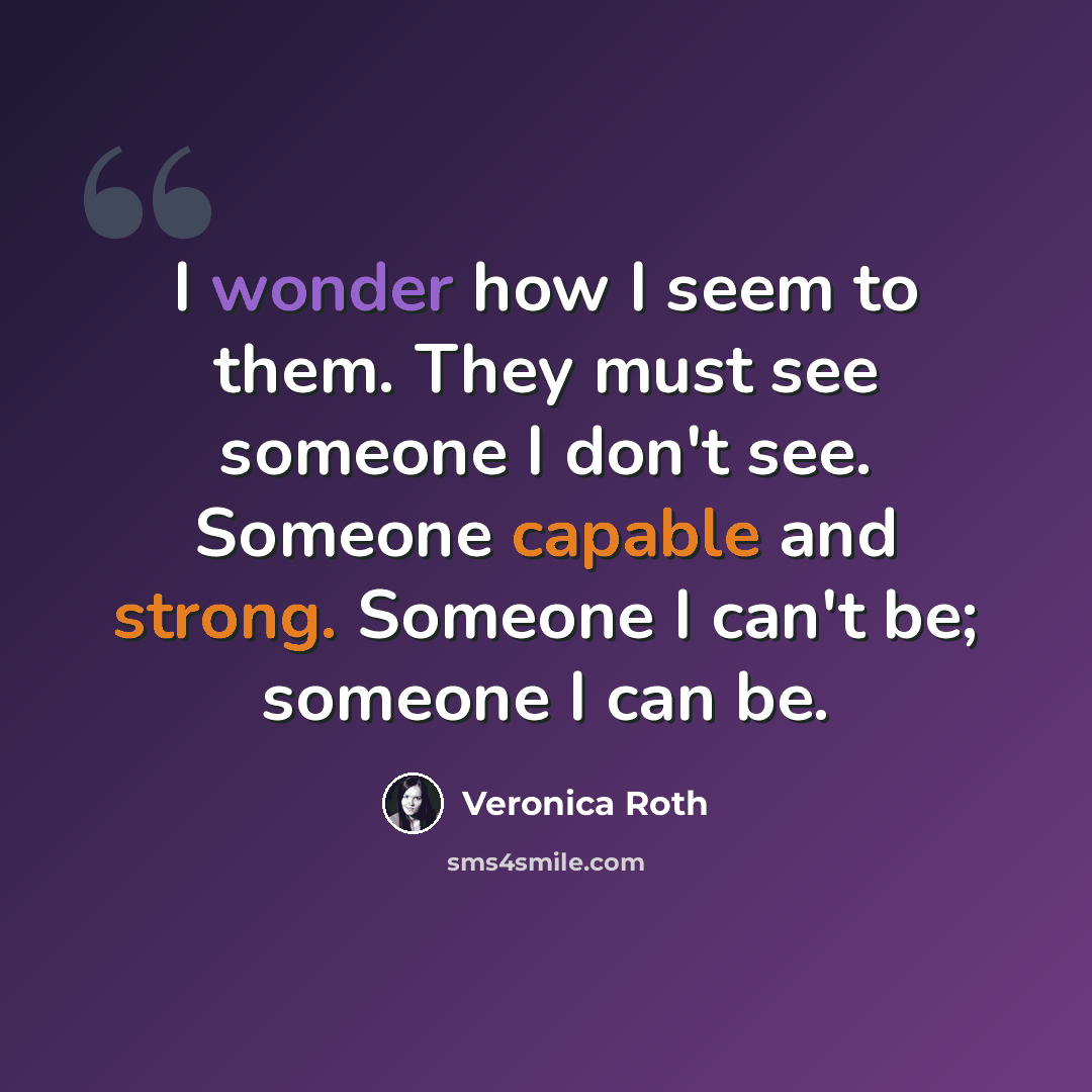 “I wonder how I seem to them. They must see someone I don't see. Someone capable and strong. Someone I can't be; someone I can be.” quote by Veronica Roth