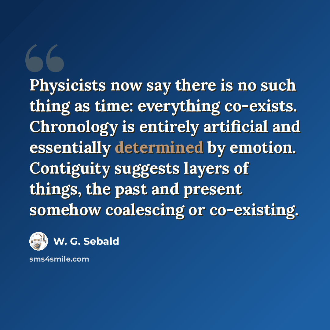 “Physicists now say there is no such thing as time: everything co-exists. Chronology is entirely artificial and essentially determined by emotion. Contiguity suggests layers of things, the past and present somehow coalescing or co-existing.” quote by W. G. Sebald