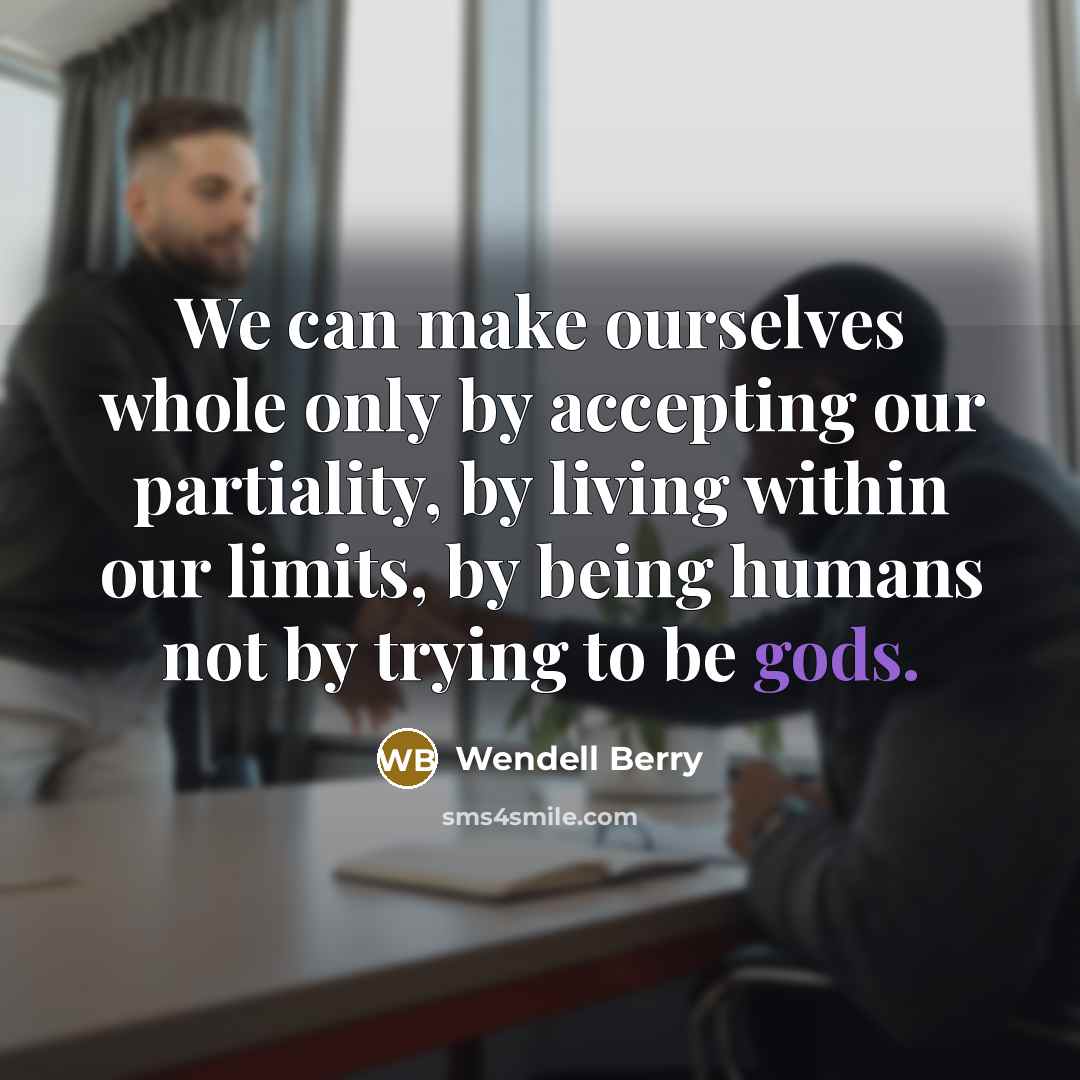 “We can make ourselves whole only by accepting our partiality, by living within our limits, by being humans not by trying to be gods.” quote by Wendell Berry