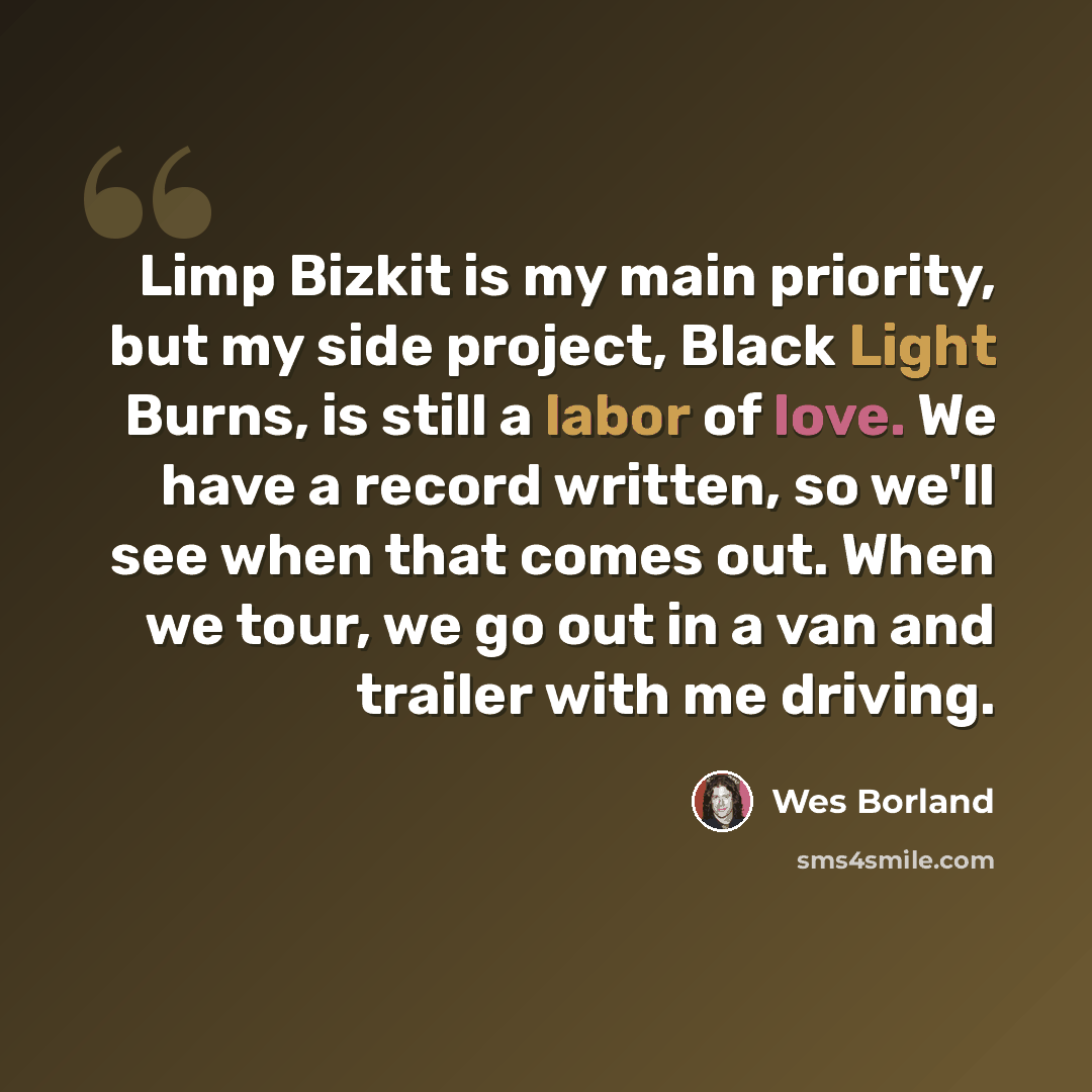 “Limp Bizkit is my main priority, but my side project, Black Light Burns, is still a labor of love. We have a record written, so we'll see when that comes out. When we tour, we go out in a van and trailer with me driving.” quote by Wes Borland