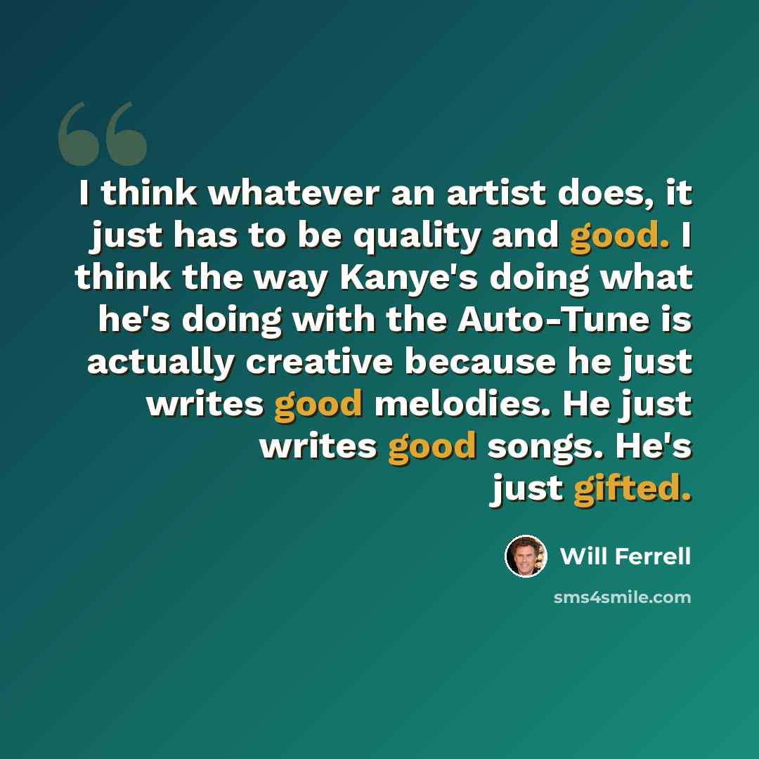 “I think whatever an artist does, it just has to be quality and good. I think the way Kanye's doing what he's doing with the Auto-Tune is actually creative because he just writes good melodies. He just writes good songs. He's just gifted.” quote by Will Ferrell