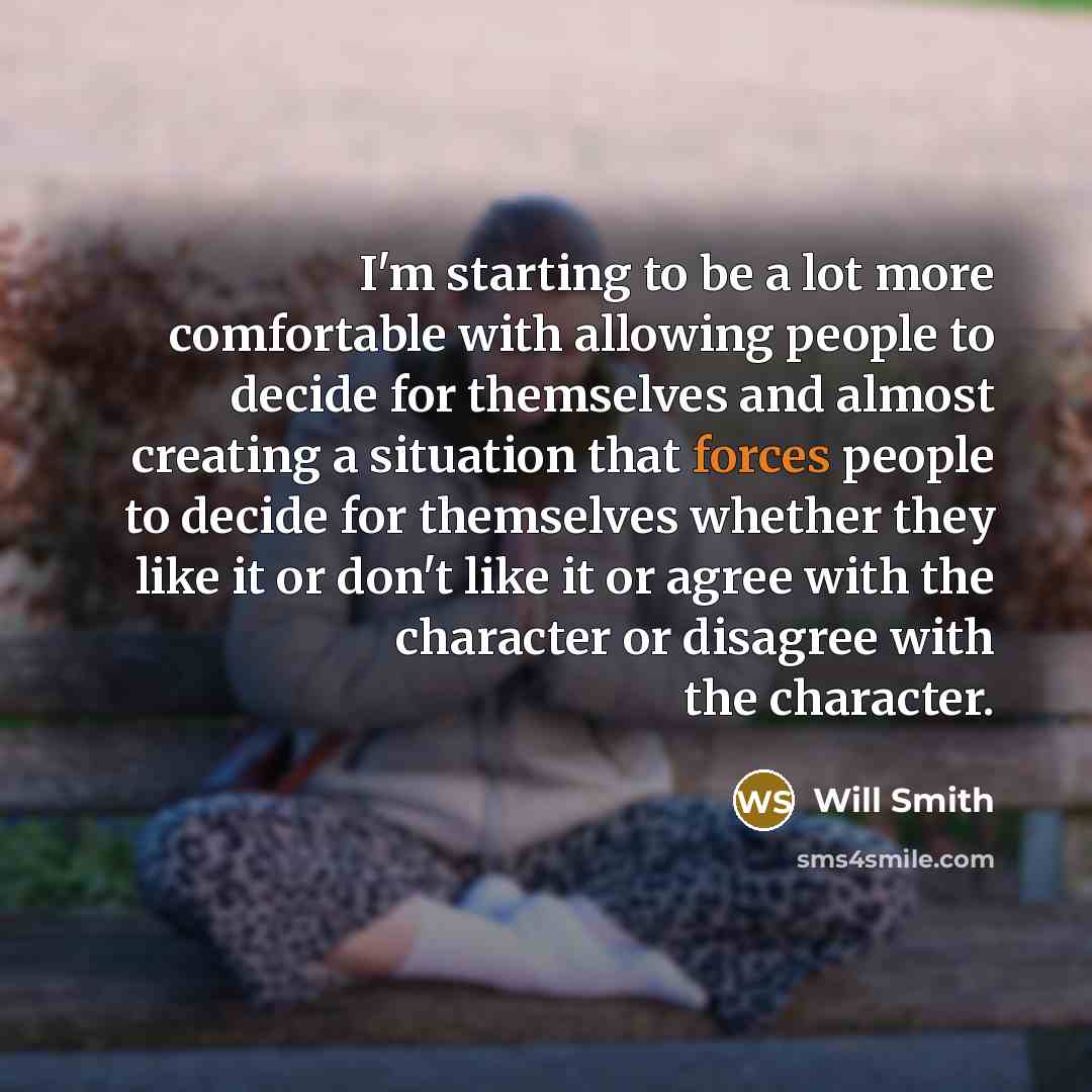 “I'm starting to be a lot more comfortable with allowing people to decide for themselves and almost creating a situation that forces people to decide for themselves whether they like it or don't like it or agree with the character or disagree with the character.” quote by Will Smith