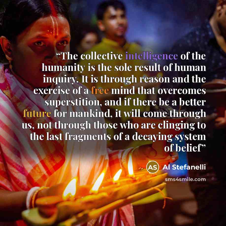 “The collective intelligence of the humanity is the sole result of human inquiry. It is through reason and the exercise of a free mind that overcomes superstition, and if there be a better future for mankind, it will come through us, not through those who are clinging to the last fragments of a…” quote by Al Stefanelli