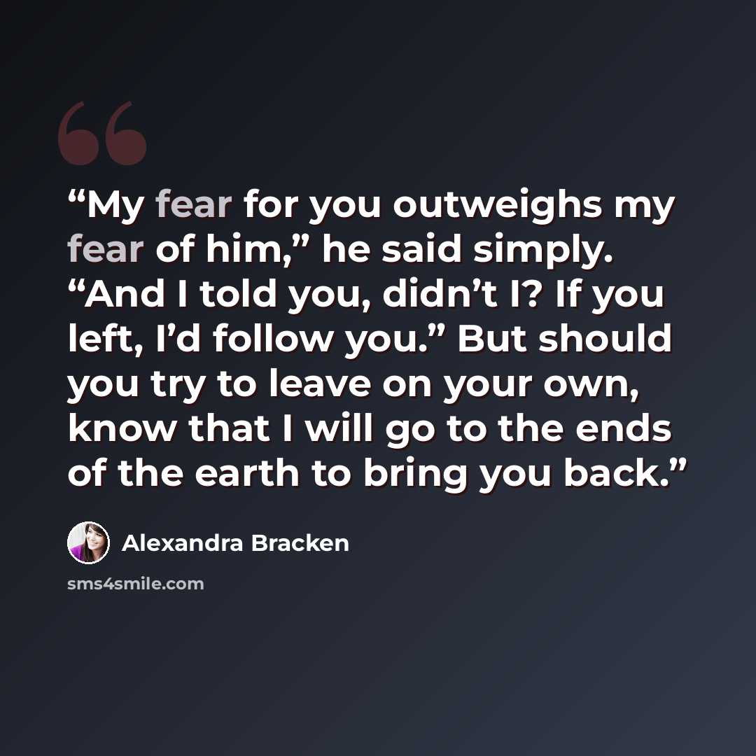 “My fear for you outweighs my fear of him,” he said simply. “And I told you, didn’t I? If you left, I’d follow you.” But should you try to leave on your own, know that I will go to the ends of the earth to bring you back.” quote by Alexandra Bracken