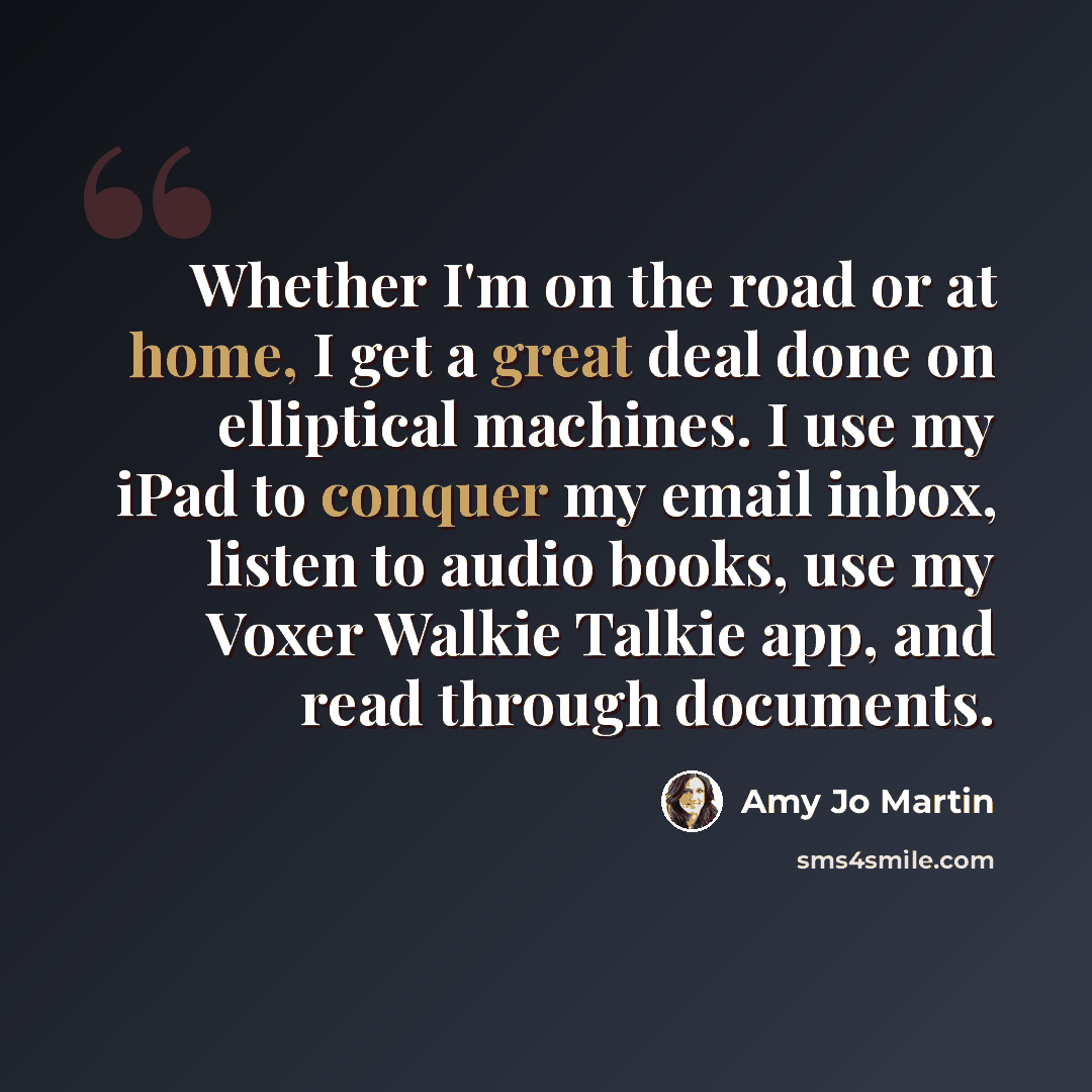 “Whether I'm on the road or at home, I get a great deal done on elliptical machines. I use my iPad to conquer my email inbox, listen to audio books, use my Voxer Walkie Talkie app, and read through documents.” quote by Amy Jo Martin