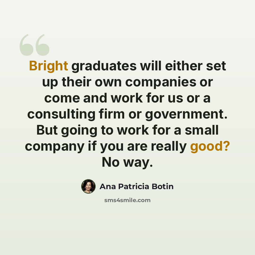 “Bright graduates will either set up their own companies or come and work for us or a consulting firm or government. But going to work for a small company if you are really good? No way.” quote by Ana Patricia Botin