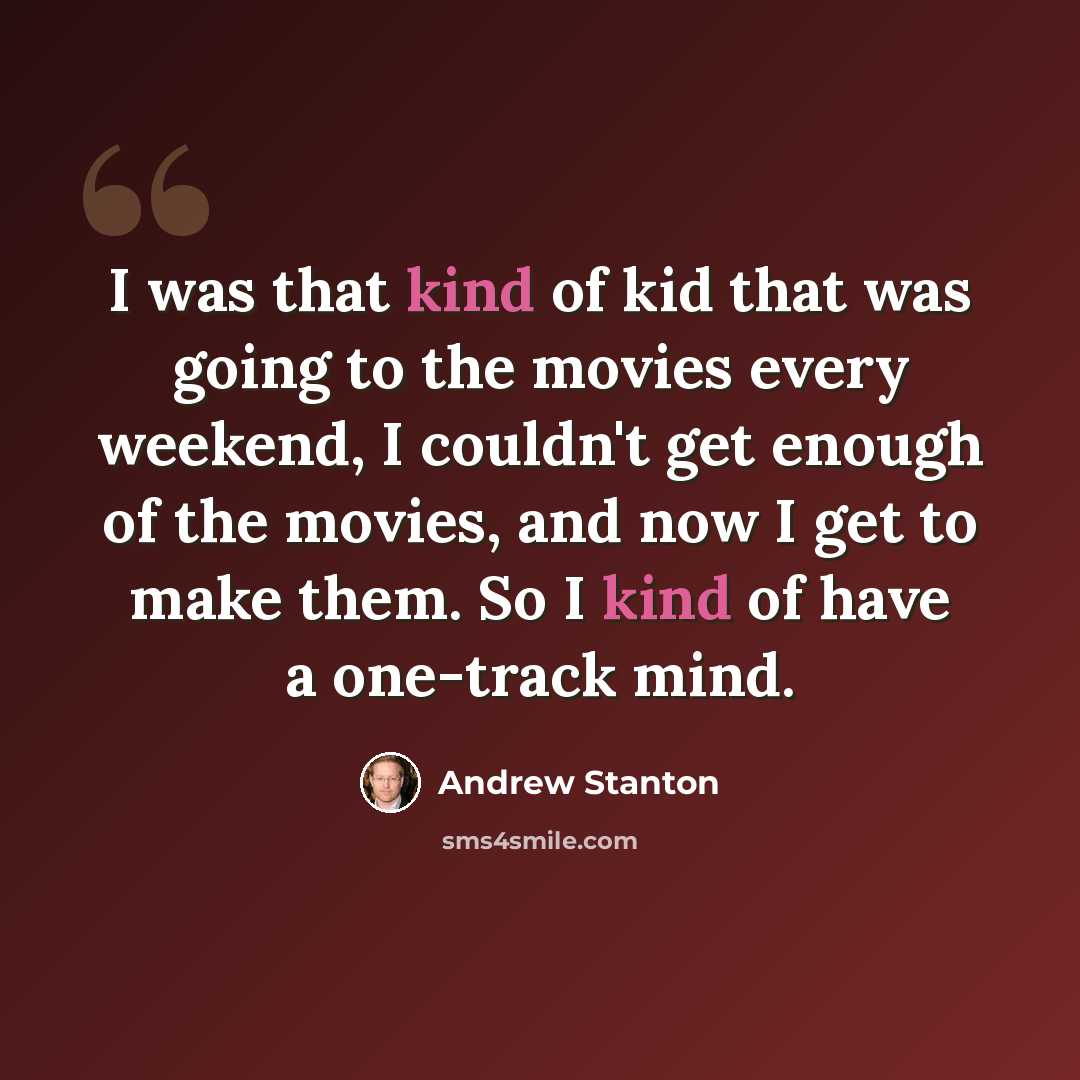 “I was that kind of kid that was going to the movies every weekend, I couldn't get enough of the movies, and now I get to make them. So I kind of have a one-track mind.” quote by Andrew Stanton