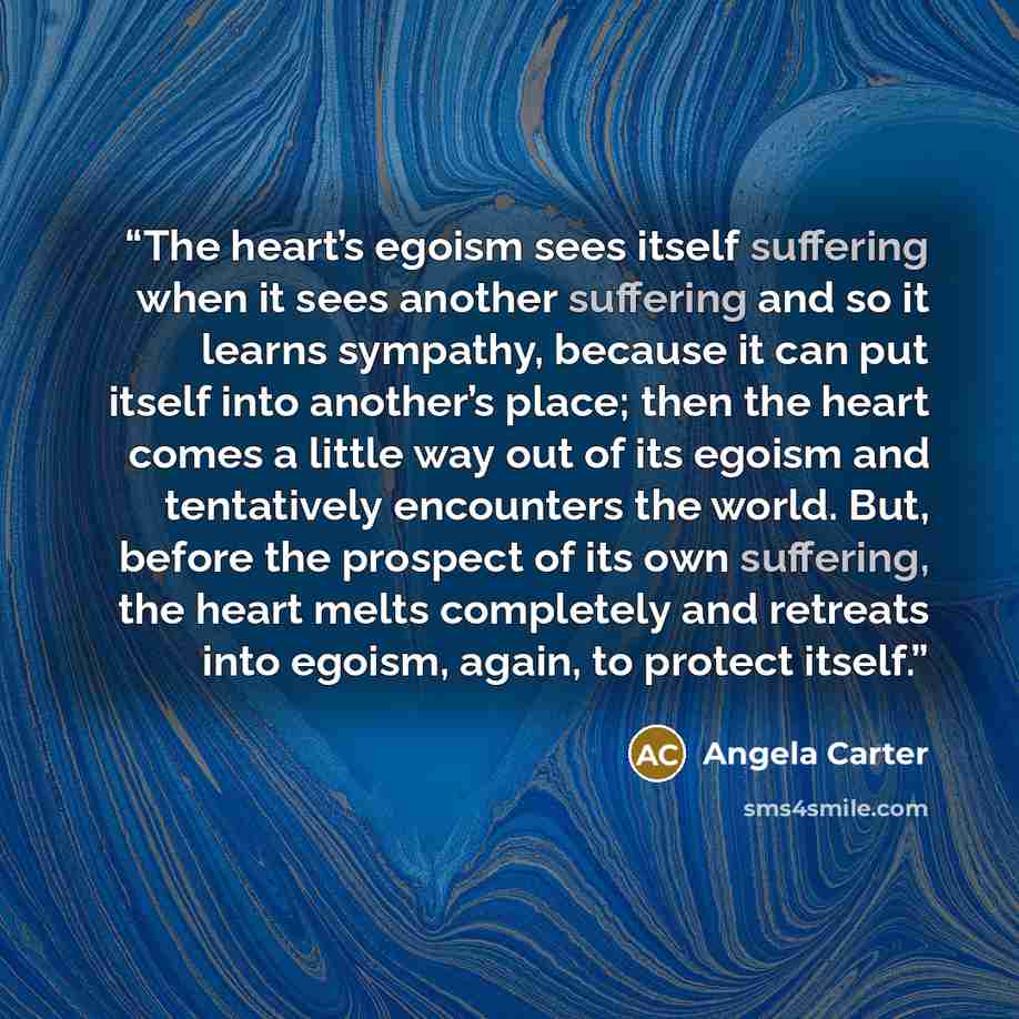 “The heart’s egoism sees itself suffering when it sees another suffering and so it learns sympathy, because it can put itself into another’s place; then the heart comes a little way out of its egoism and tentatively encounters the world. But, before the prospect of its own suffering, the heart…” quote by Angela Carter