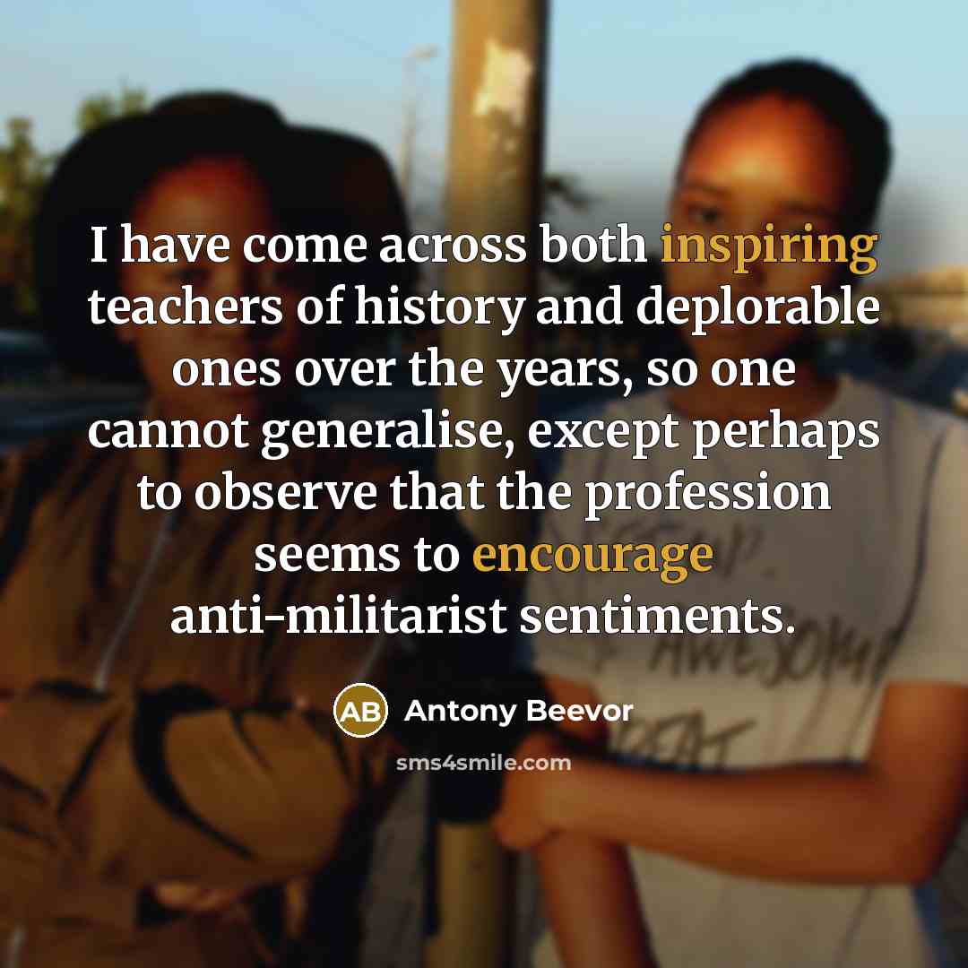 “I have come across both inspiring teachers of history and deplorable ones over the years, so one cannot generalise, except perhaps to observe that the profession seems to encourage anti-militarist sentiments.” quote by Antony Beevor