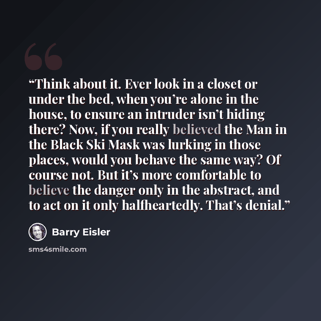 “Think about it. Ever look in a closet or under the bed, when you’re alone in the house, to ensure an intruder isn’t hiding there? Now, if you really believed the Man in the Black Ski Mask was lurking in those places, would you behave the same way? Of course not. But it’s more comfortable to…” quote by Barry Eisler