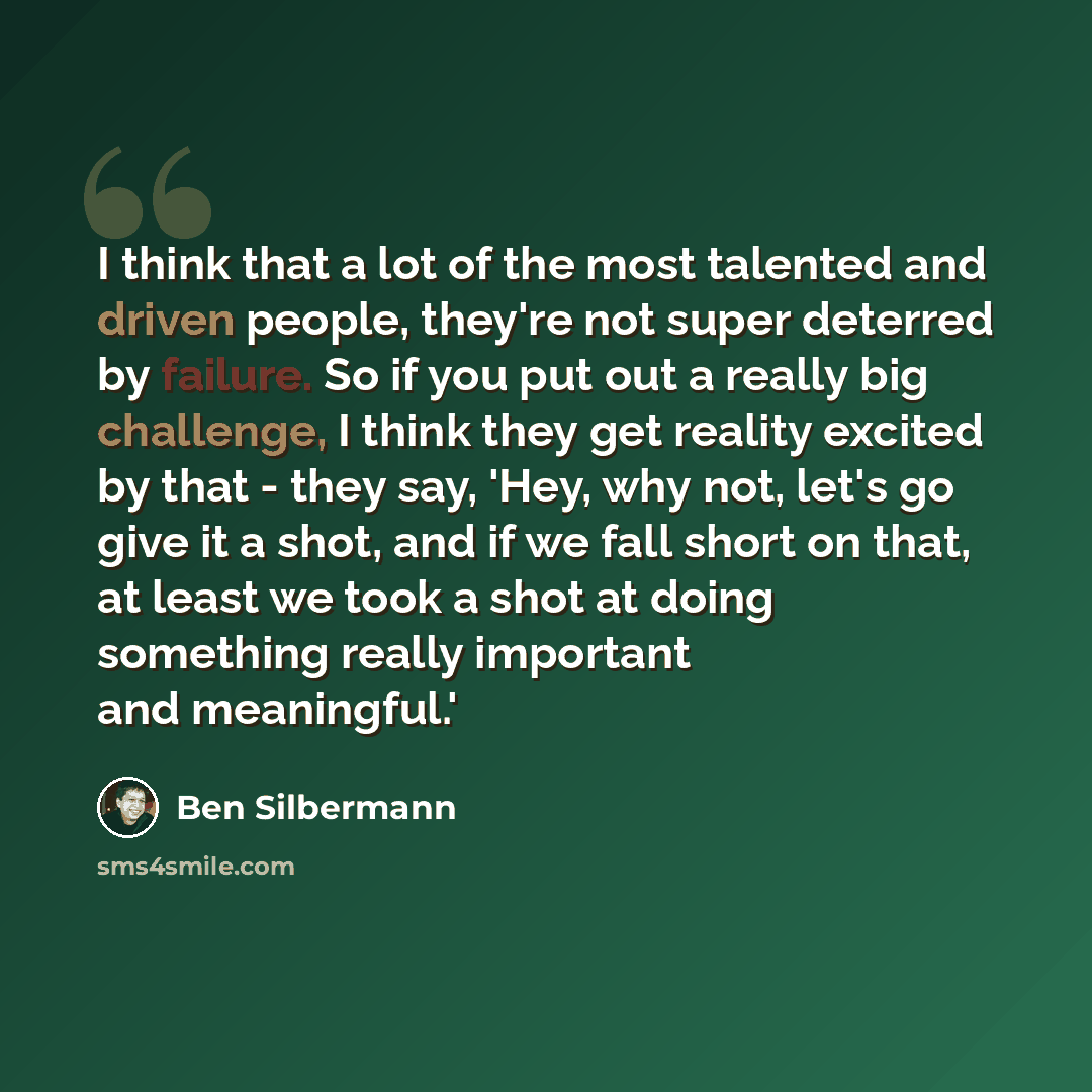 “I think that a lot of the most talented and driven people, they're not super deterred by failure. So if you put out a really big challenge, I think they get reality excited by that - they say, 'Hey, why not, let's go give it a shot, and if we fall short on that, at least we took a shot at doing…” quote by Ben Silbermann