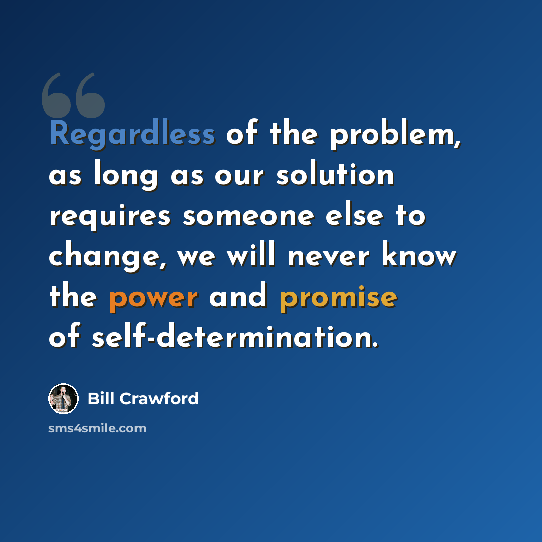 “Regardless of the problem, as long as our solution requires someone else to change, we will never know the power and promise of self-determination.” quote by Bill Crawford